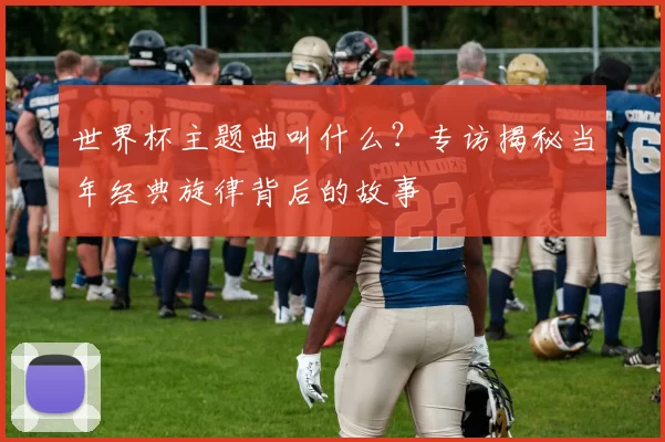 世界杯主题曲叫什么?专访揭秘当年经典旋律背后的故事
