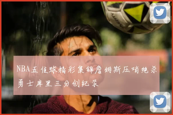 NBA五佳球精彩集锦詹姆斯压哨绝杀勇士库里三分创纪录