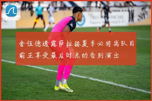 舍伍德透露萨拉赫夏季必将离队目前正享受最后时光的告别演出