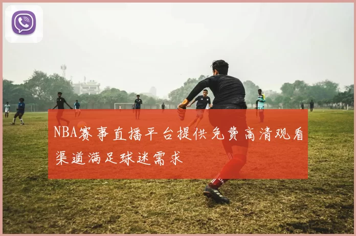 NBA赛事直播平台提供免费高清观看渠道满足球迷需求