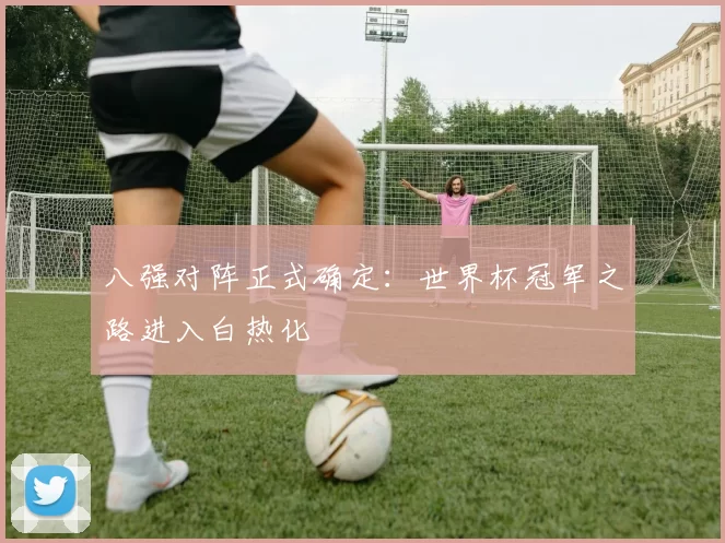 八强对阵正式确定:世界杯冠军之路进入白热化