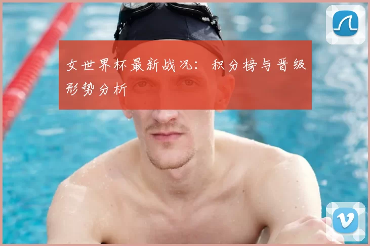 女世界杯最新战况：积分榜与晋级形势分析