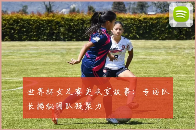 世界杯女足赛更衣室故事:专访队长揭秘团队凝聚力