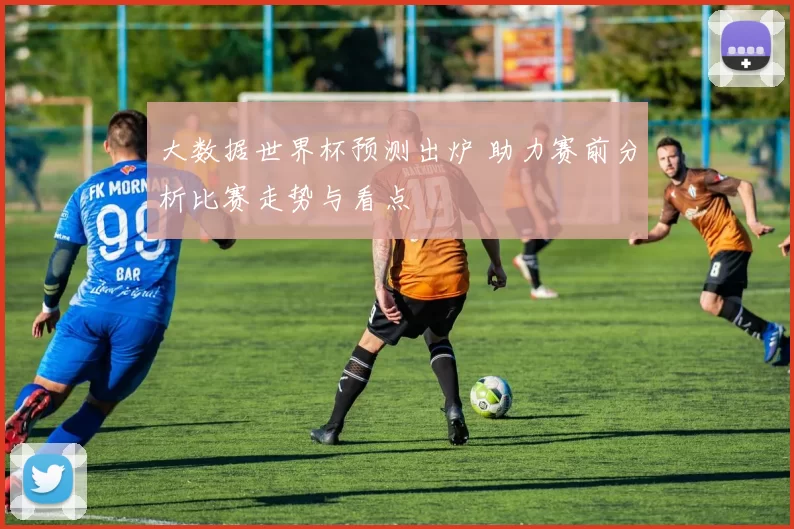 大数据世界杯预测出炉 助力赛前分析比赛走势与看点