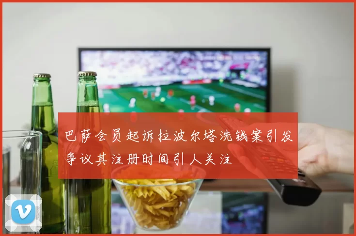 巴萨会员起诉拉波尔塔洗钱案引发争议其注册时间引人关注