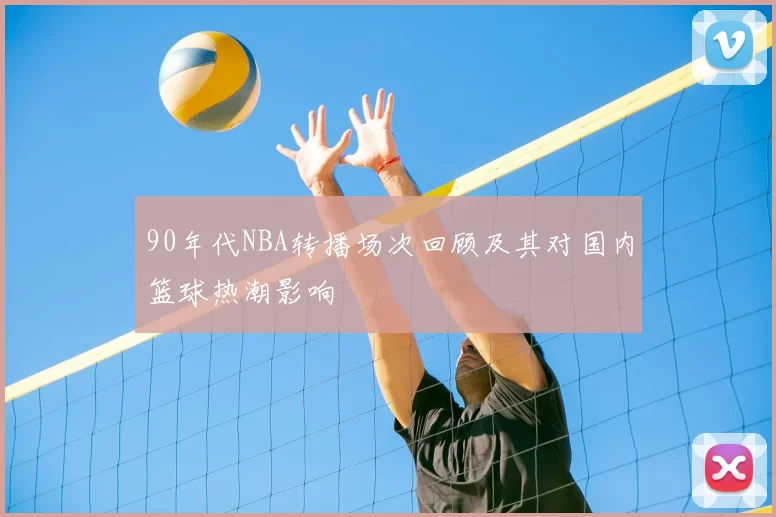 90年代NBA转播场次回顾及其对国内篮球热潮影响