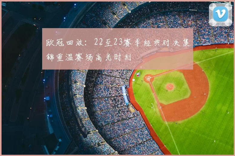 欧冠回放：22至23赛季经典对决集锦重温赛场高光时刻