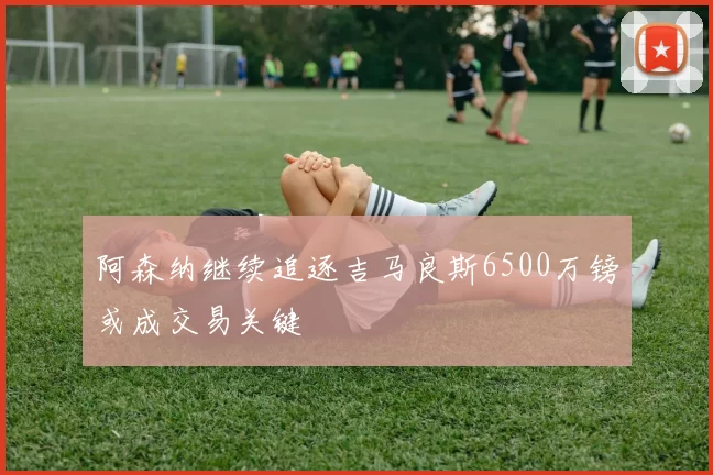 阿森纳继续追逐吉马良斯6500万镑或成交易关键