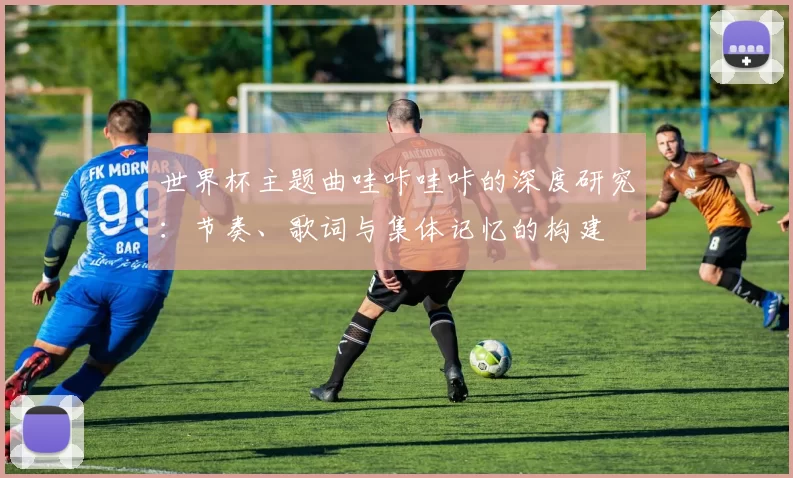 世界杯主题曲哇咔哇咔的深度研究:节奏、歌词与集体记忆的构建