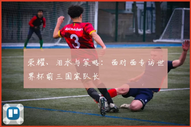 荣耀、泪水与策略:面对面专访世界杯前三国家队长