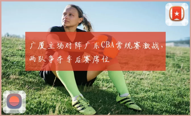 广厦主场对阵广东CBA常规赛激战，两队争夺季后赛席位