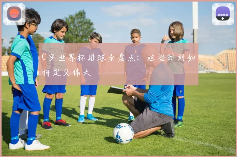 C罗世界杯进球全盘点：这些时刻如何定义伟大