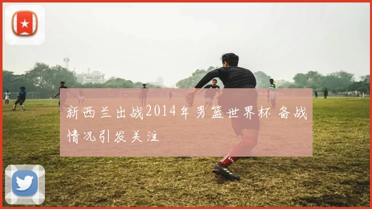 新西兰出战2014年男篮世界杯 备战情况引发关注