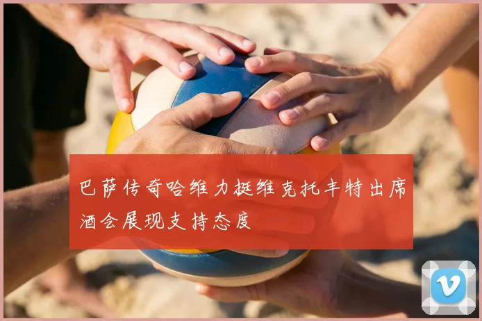 巴萨传奇哈维力挺维克托丰特出席酒会展现支持态度
