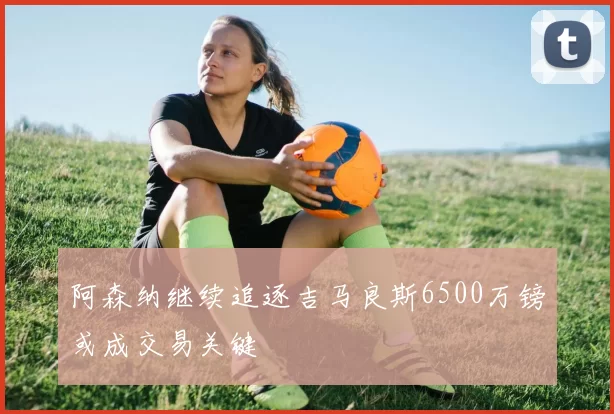 阿森纳继续追逐吉马良斯6500万镑或成交易关键