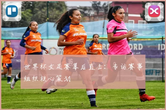 世界杯女足赛幕后直击：专访赛事组织核心策划